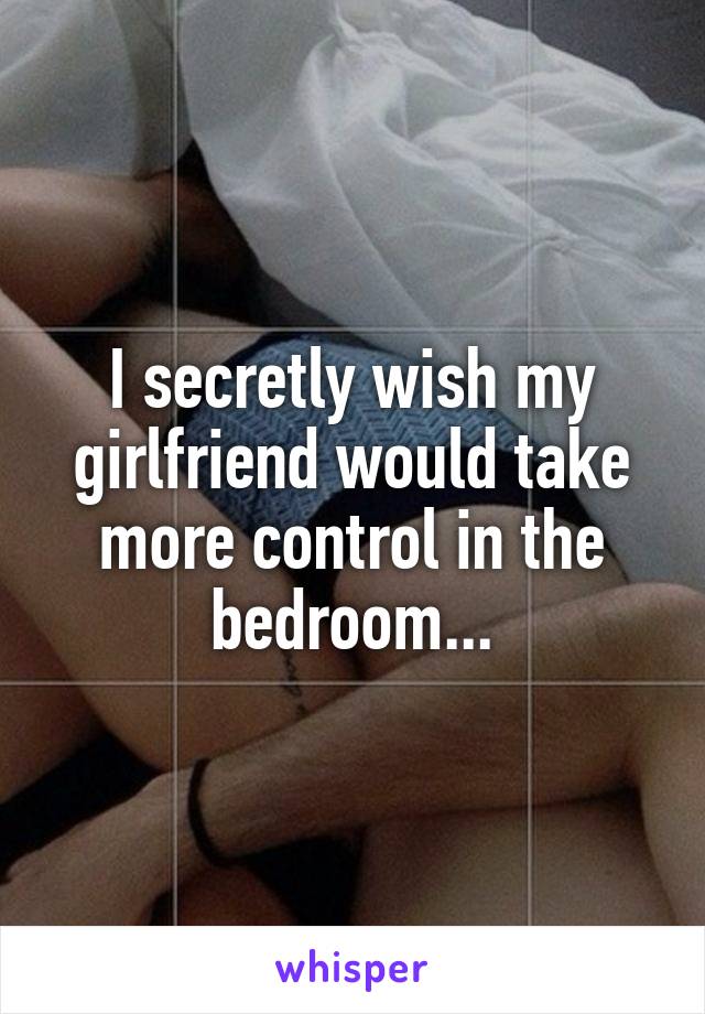 I secretly wish my girlfriend would take more control in the bedroom...