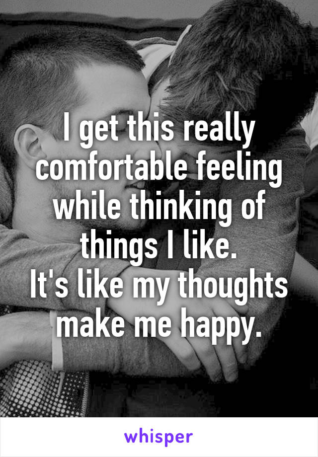 I get this really comfortable feeling while thinking of things I like.
It's like my thoughts make me happy.