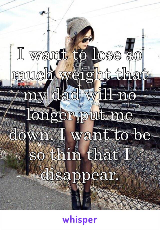 I want to lose so much weight that my dad will no longer put me down. I want to be so thin that I disappear.