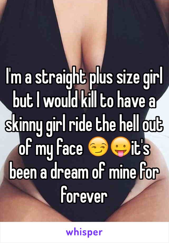 I'm a straight plus size girl but I would kill to have a skinny girl ride the hell out of my face 😏😛it's been a dream of mine for forever 