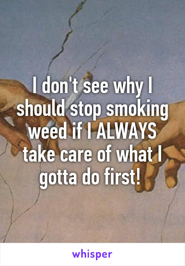 I don't see why I should stop smoking weed if I ALWAYS take care of what I gotta do first! 