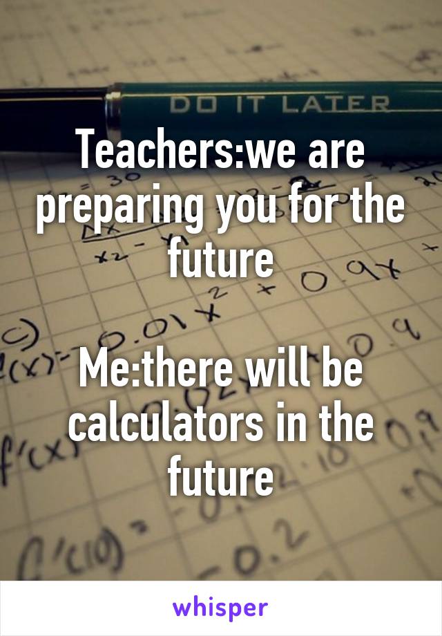 Teachers:we are preparing you for the future

Me:there will be calculators in the future