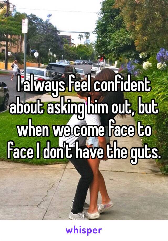 I always feel confident about asking him out, but when we come face to face I don't have the guts.