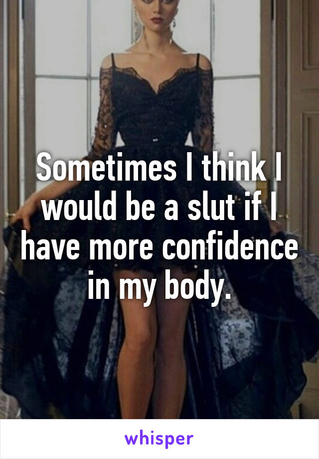 Sometimes I think I would be a slut if I have more confidence in my body.