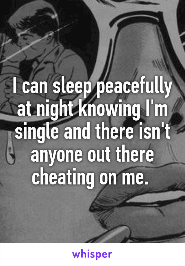 I can sleep peacefully at night knowing I'm single and there isn't anyone out there cheating on me. 