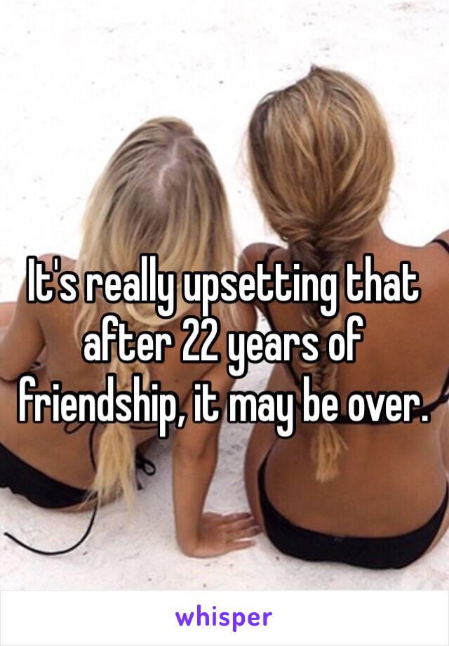 It's really upsetting that after 22 years of friendship, it may be over. 