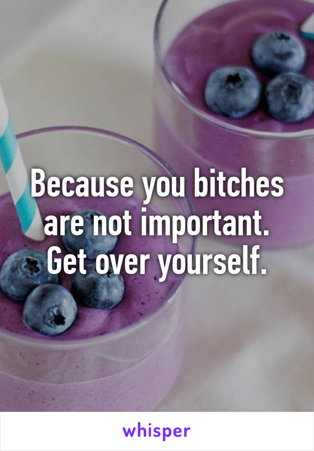 Because you bitches are not important. Get over yourself.