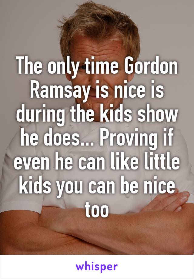 The only time Gordon Ramsay is nice is during the kids show he does... Proving if even he can like little kids you can be nice too