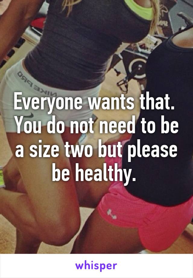 Everyone wants that.  You do not need to be a size two but please be healthy. 