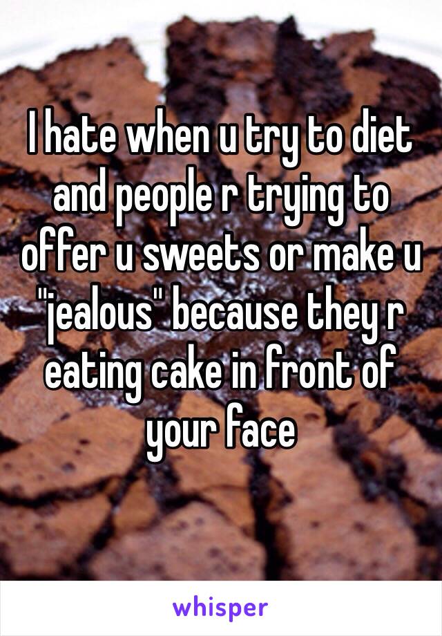 I hate when u try to diet and people r trying to offer u sweets or make u "jealous" because they r eating cake in front of your face
