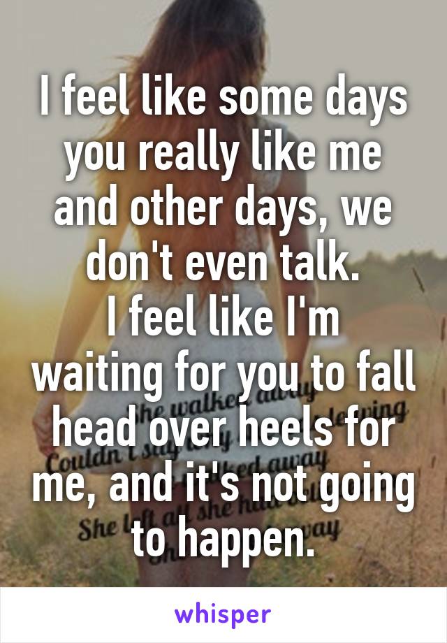 I feel like some days you really like me and other days, we don't even talk.
I feel like I'm waiting for you to fall head over heels for me, and it's not going to happen.