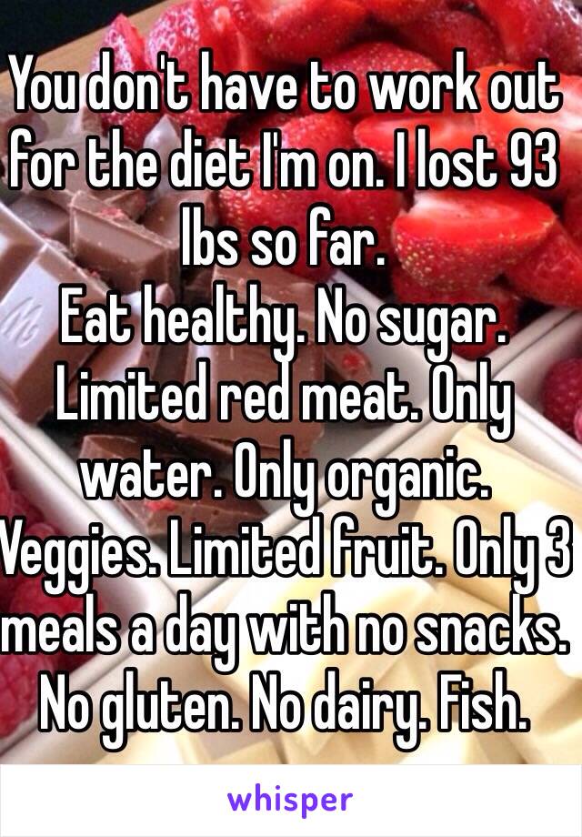 You don't have to work out for the diet I'm on. I lost 93 lbs so far.
Eat healthy. No sugar. Limited red meat. Only water. Only organic. Veggies. Limited fruit. Only 3 meals a day with no snacks. No gluten. No dairy. Fish. 