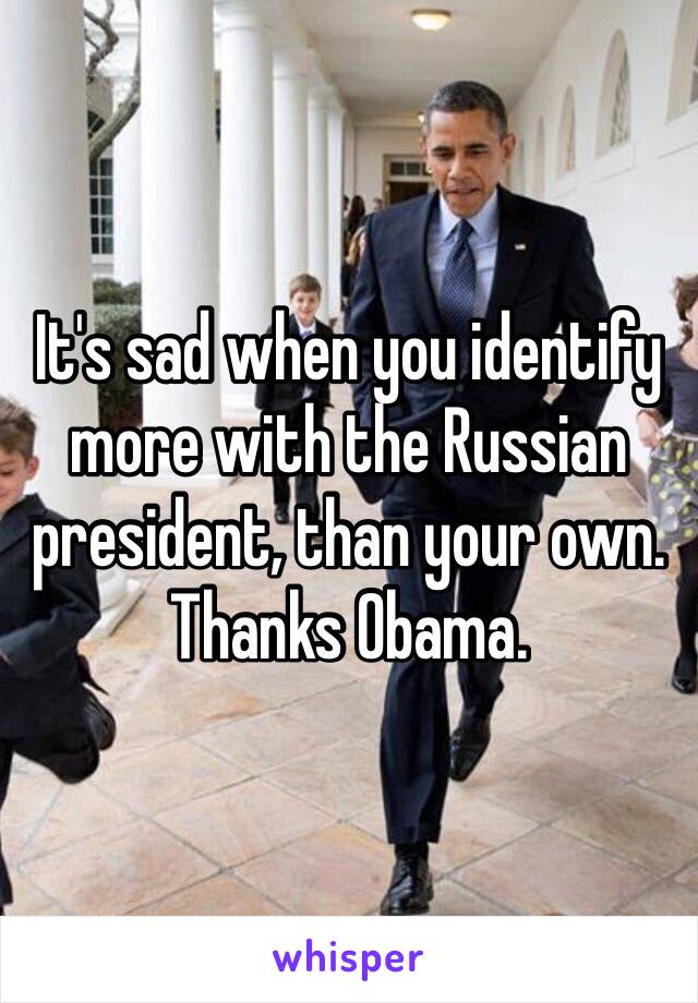 It's sad when you identify more with the Russian president, than your own. 
Thanks Obama.