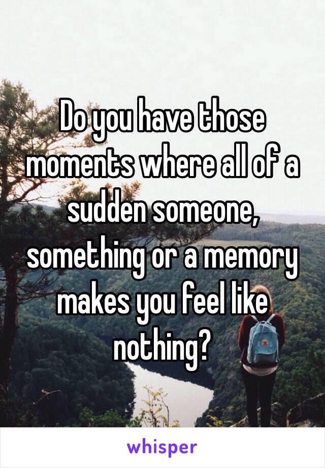 Do you have those moments where all of a sudden someone, something or a memory makes you feel like nothing?