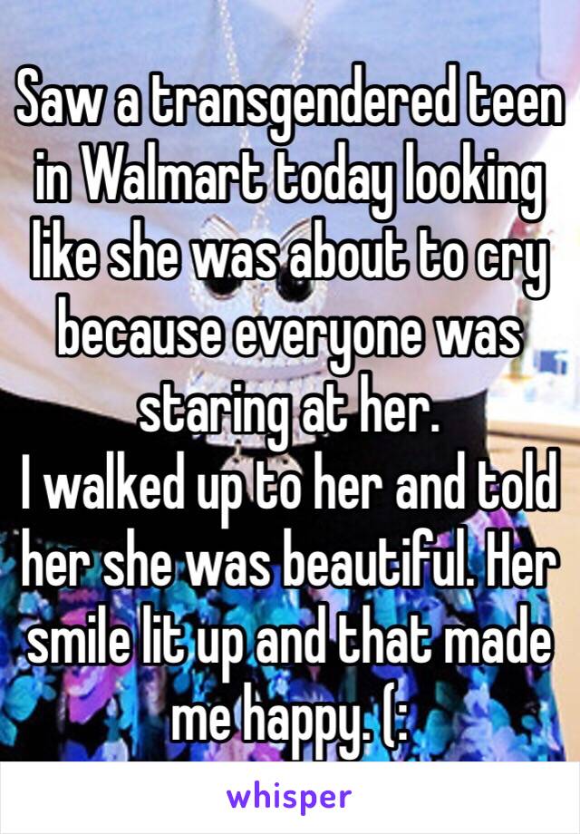 Saw a transgendered teen in Walmart today looking like she was about to cry because everyone was staring at her.
I walked up to her and told her she was beautiful. Her smile lit up and that made me happy. (: 