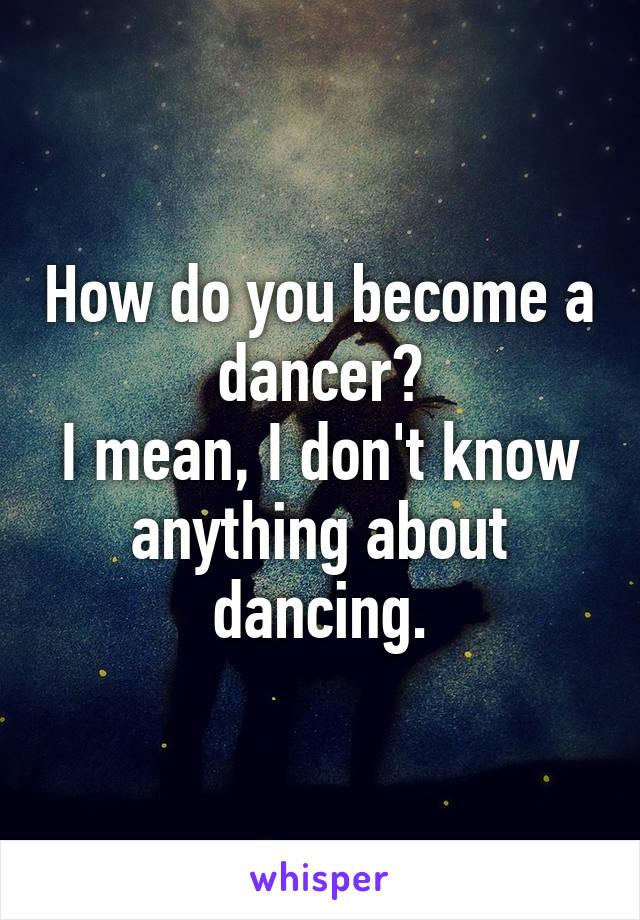 How do you become a dancer?
I mean, I don't know anything about dancing.