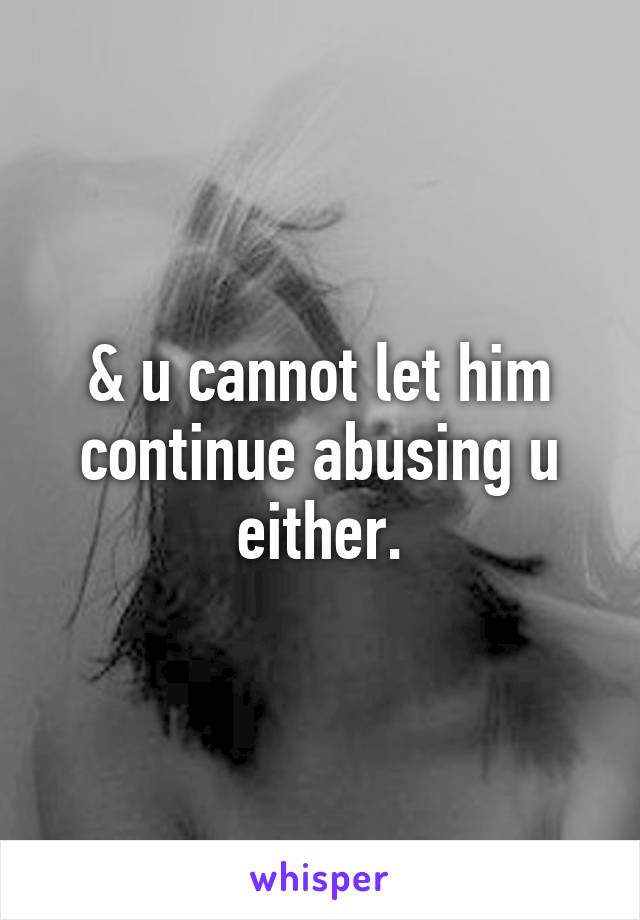 & u cannot let him continue abusing u either.