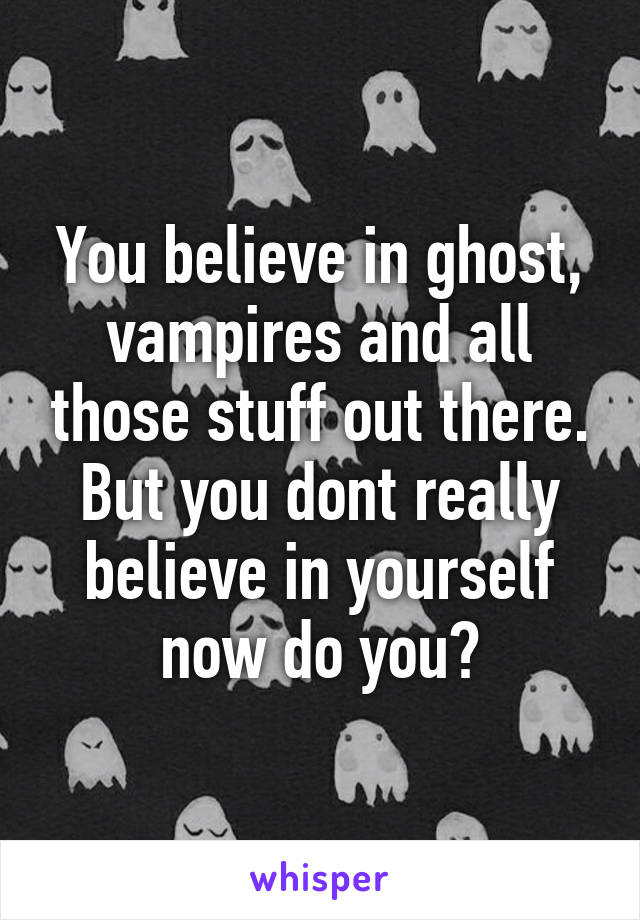 You believe in ghost, vampires and all those stuff out there. But you dont really believe in yourself now do you?