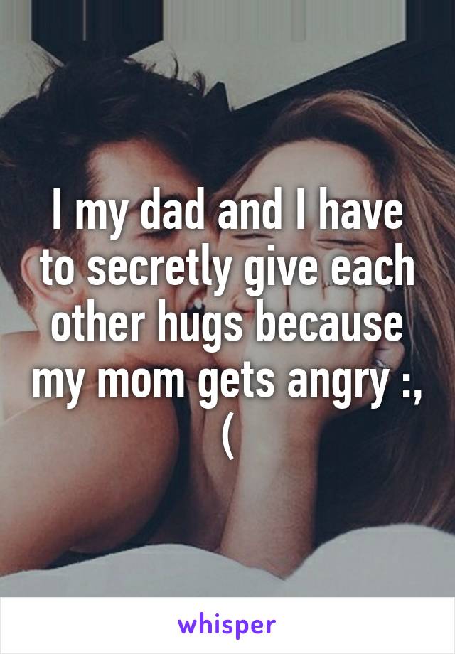 I my dad and I have to secretly give each other hugs because my mom gets angry :, (