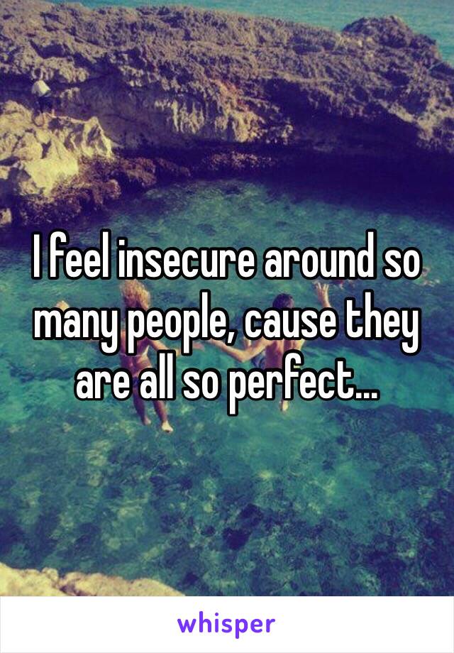 I feel insecure around so many people, cause they are all so perfect...