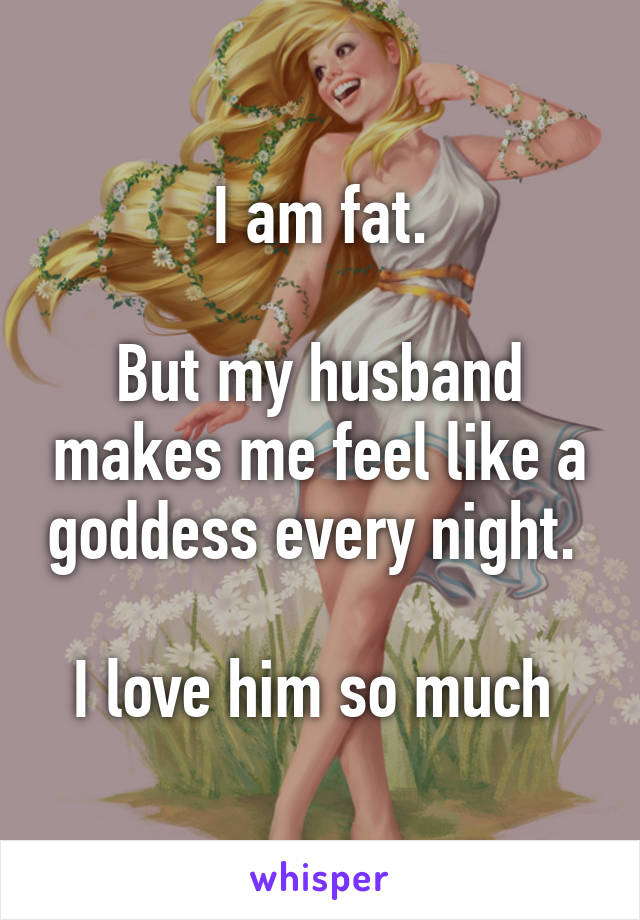 I am fat.

But my husband makes me feel like a goddess every night. 

I love him so much 