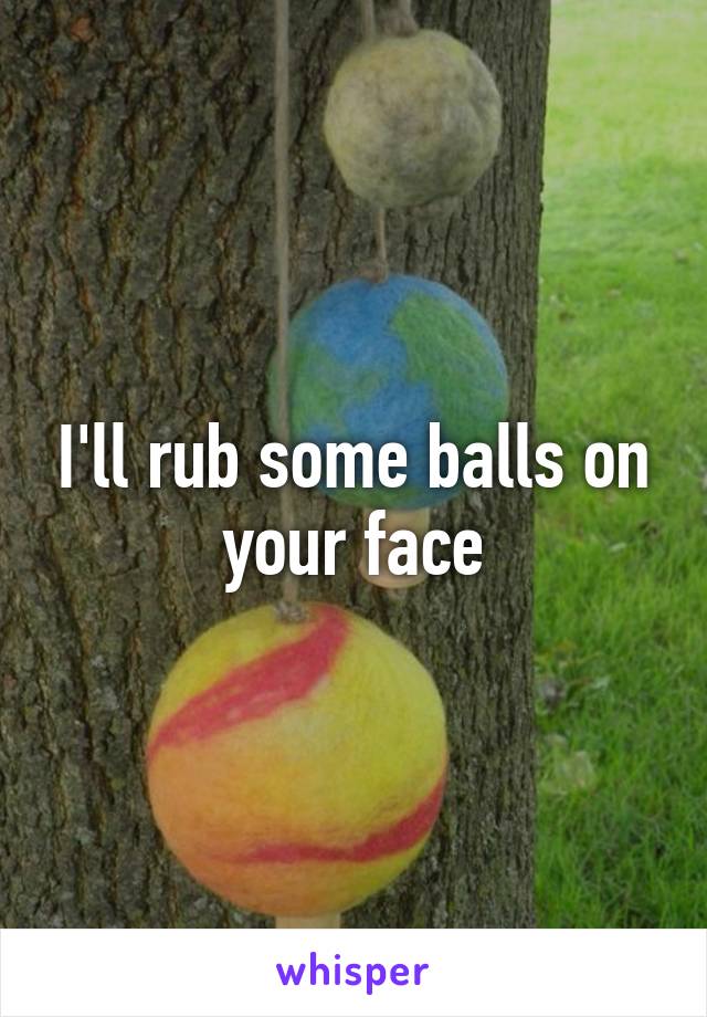 I'll rub some balls on your face