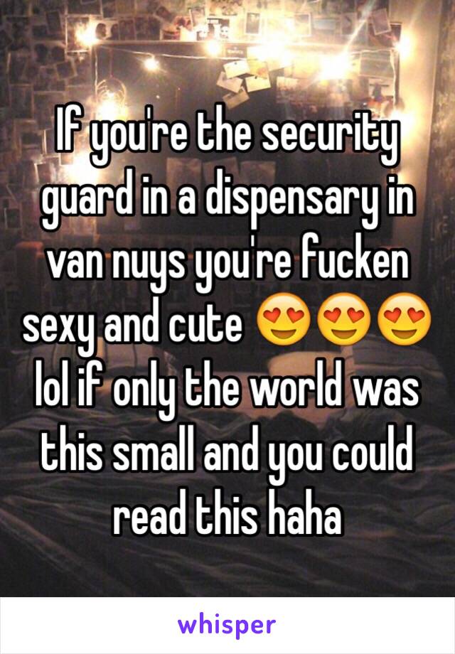 If you're the security guard in a dispensary in van nuys you're fucken sexy and cute 😍😍😍 lol if only the world was this small and you could read this haha 