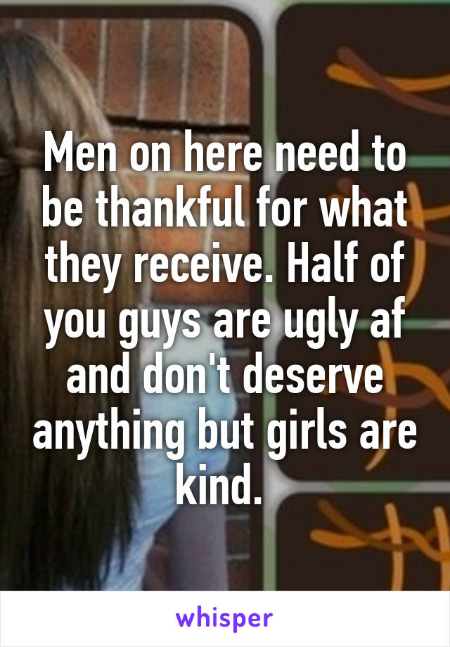 Men on here need to be thankful for what they receive. Half of you guys are ugly af and don't deserve anything but girls are kind. 