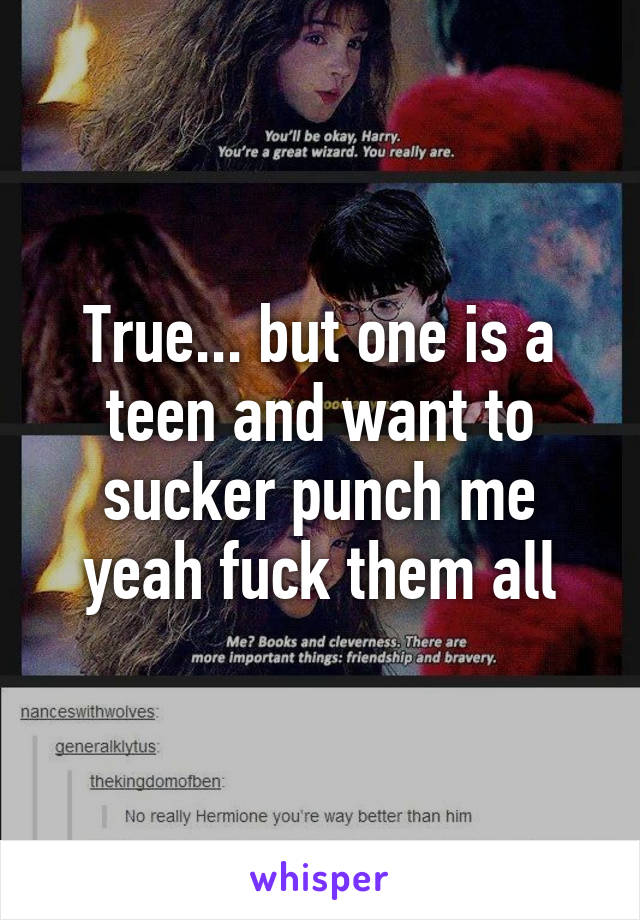 True... but one is a teen and want to sucker punch me yeah fuck them all