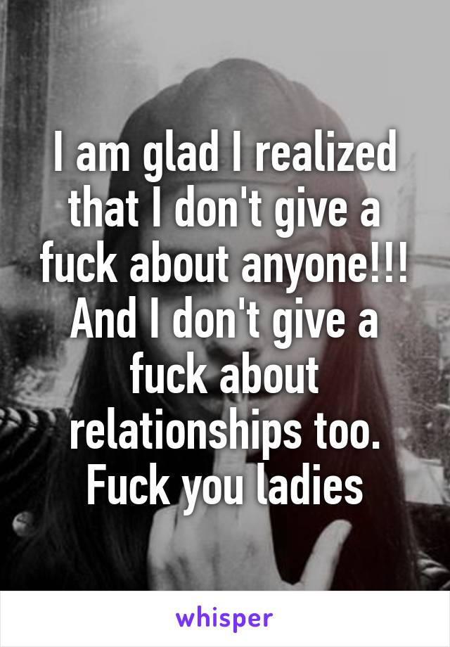 I am glad I realized that I don't give a fuck about anyone!!! And I don't give a fuck about relationships too. Fuck you ladies