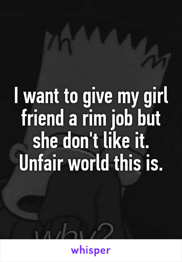 I want to give my girl friend a rim job but she don't like it.
Unfair world this is.