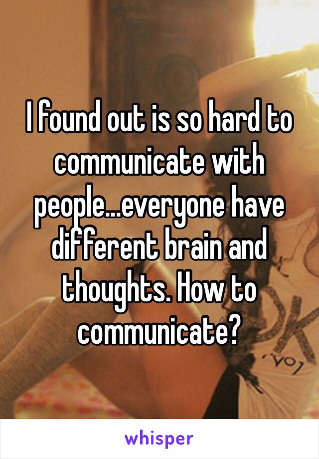 I found out is so hard to communicate with people...everyone have different brain and thoughts. How to communicate? 