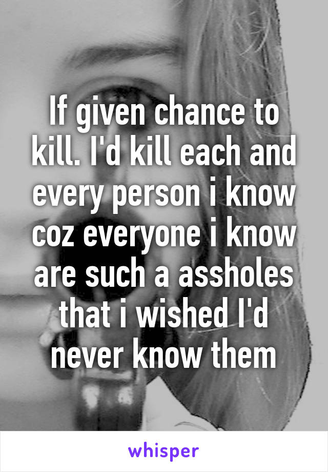 If given chance to kill. I'd kill each and every person i know coz everyone i know are such a assholes that i wished I'd never know them