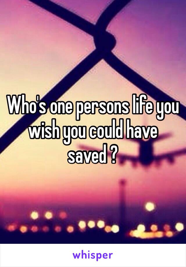 Who's one persons life you wish you could have saved ?