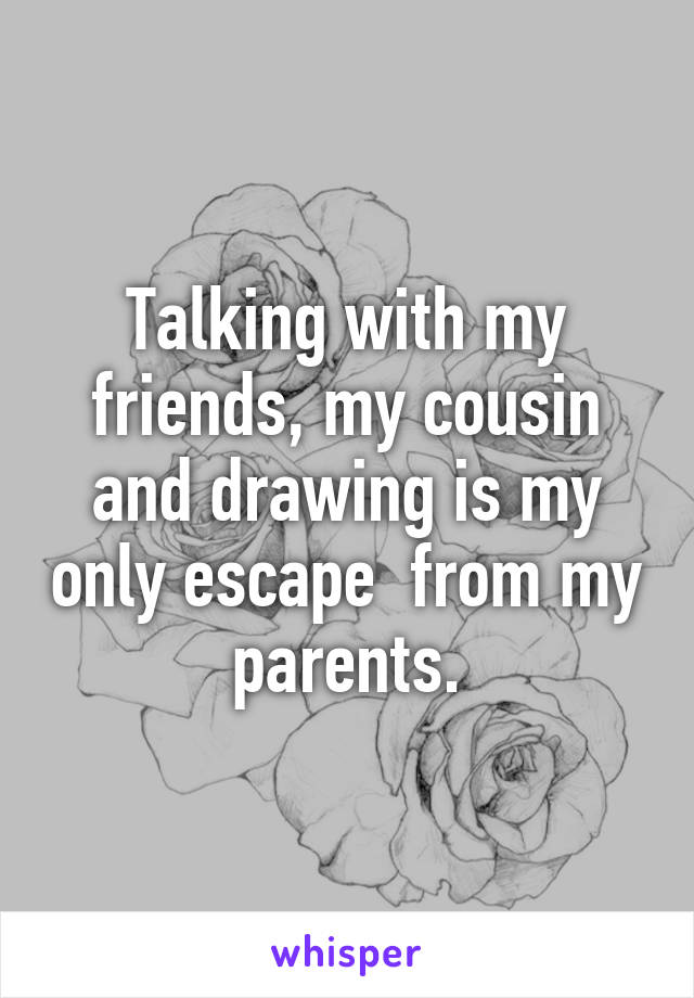 Talking with my friends, my cousin and drawing is my only escape  from my parents.