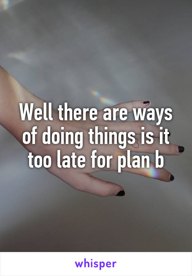 Well there are ways of doing things is it too late for plan b