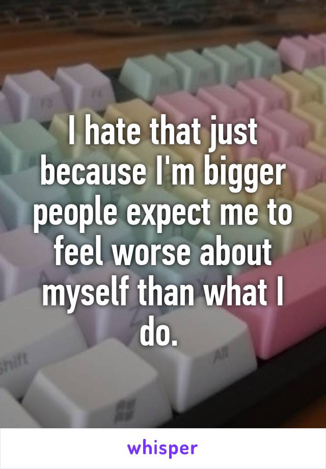 I hate that just because I'm bigger people expect me to feel worse about myself than what I do. 