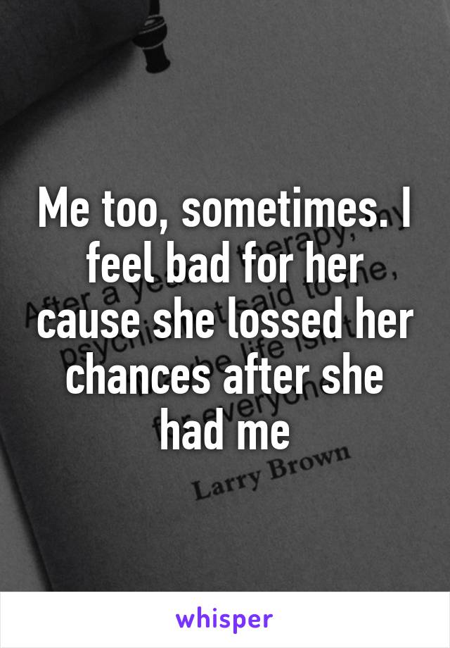 Me too, sometimes. I feel bad for her cause she lossed her chances after she had me