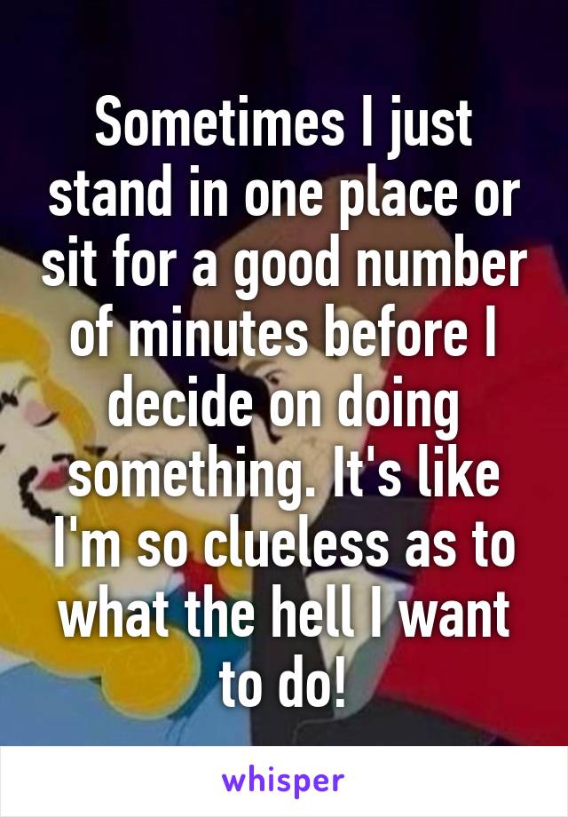 Sometimes I just stand in one place or sit for a good number of minutes before I decide on doing something. It's like I'm so clueless as to what the hell I want to do!