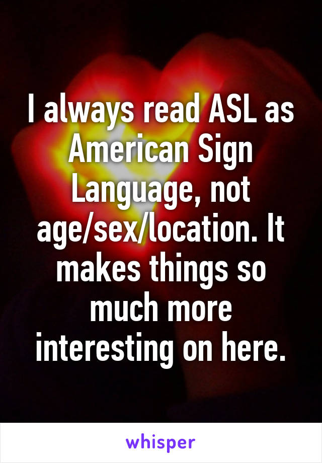 I always read ASL as American Sign Language, not age/sex/location. It makes things so much more interesting on here.