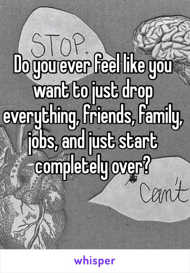 Do you ever feel like you want to just drop everything, friends, family, jobs, and just start completely over? 