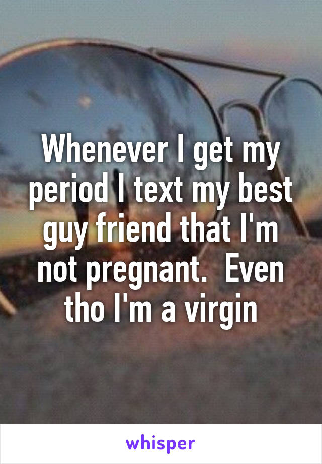 Whenever I get my period I text my best guy friend that I'm not pregnant.  Even tho I'm a virgin