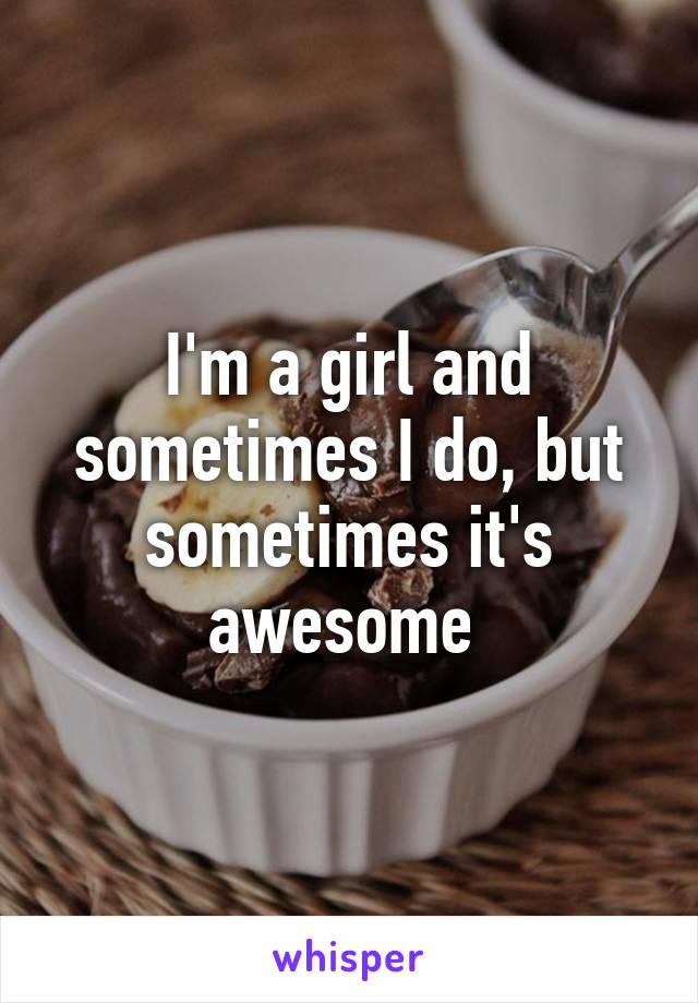 I'm a girl and sometimes I do, but sometimes it's awesome 