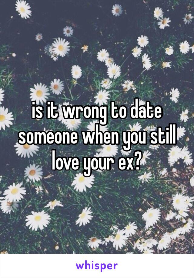 is it wrong to date someone when you still love your ex?