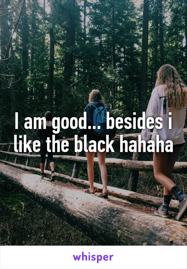 I am good... besides i like the black hahaha