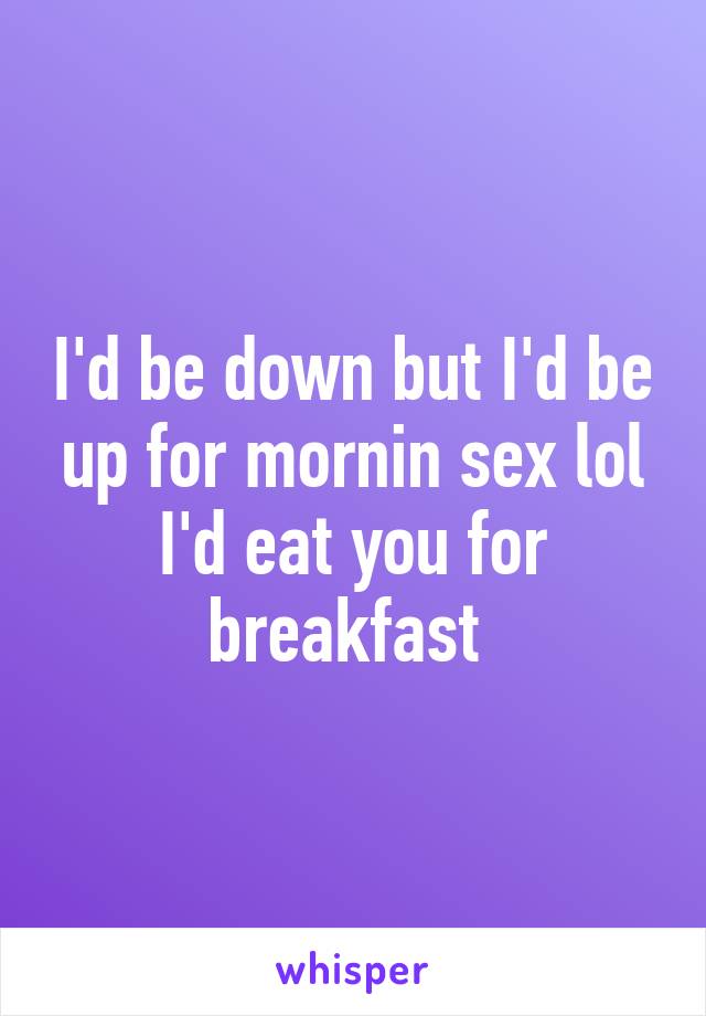 I'd be down but I'd be up for mornin sex lol I'd eat you for breakfast 