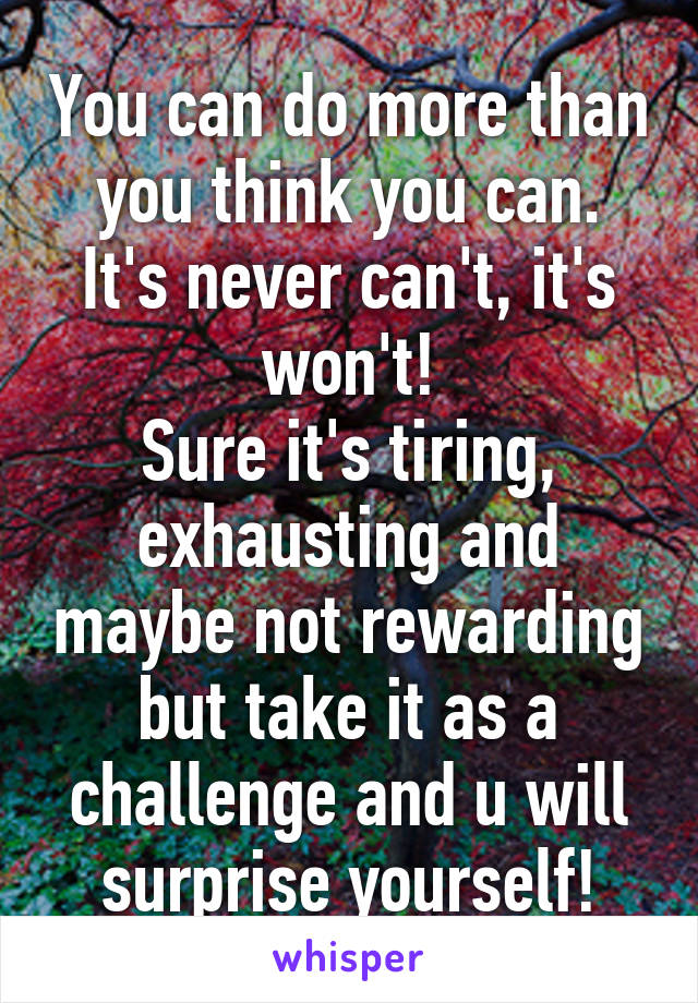 You can do more than you think you can.
It's never can't, it's won't!
Sure it's tiring, exhausting and maybe not rewarding but take it as a challenge and u will surprise yourself!