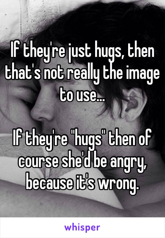 If they're just hugs, then that's not really the image to use...

If they're "hugs" then of course she'd be angry, because it's wrong.