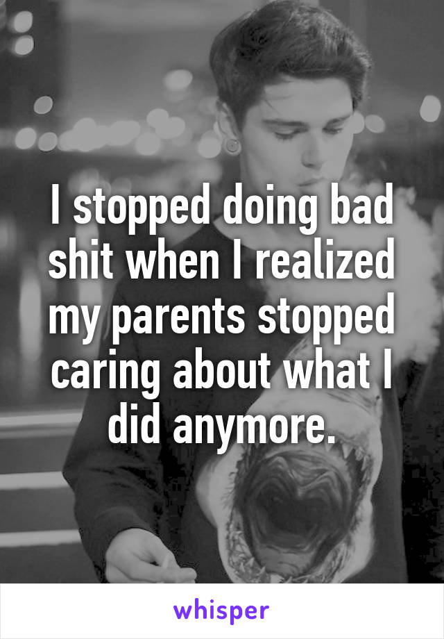 I stopped doing bad shit when I realized my parents stopped caring about what I did anymore.