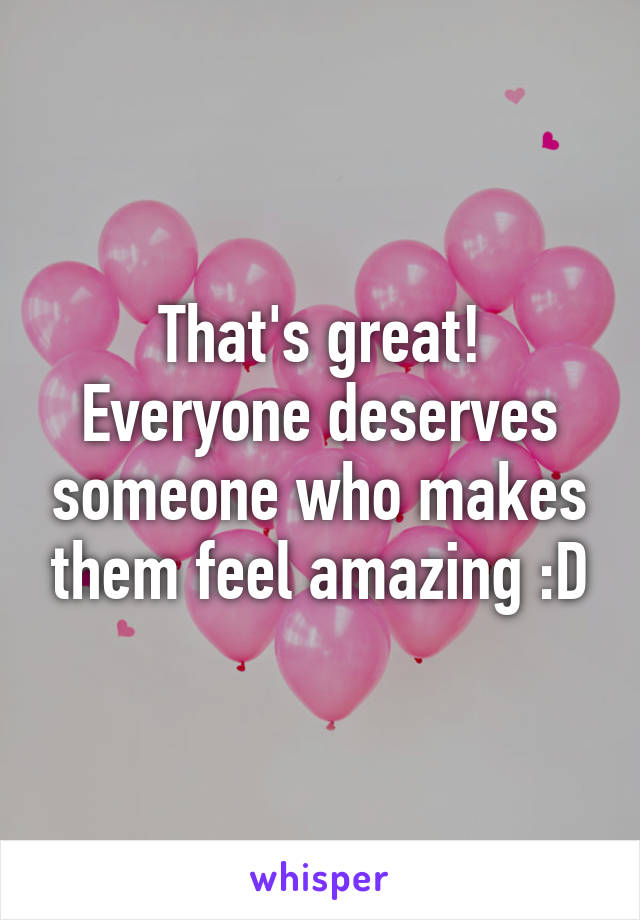 That's great! Everyone deserves someone who makes them feel amazing :D